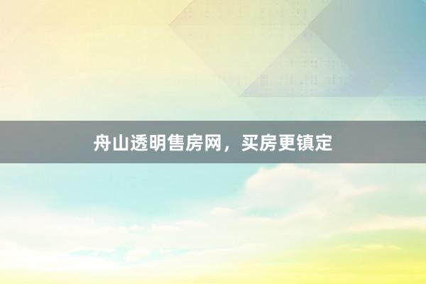 舟山透明售房网,买房更镇定